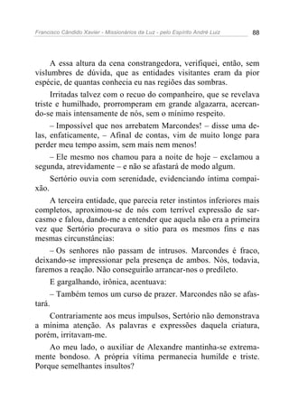 Francisco Cândido Xavier - Missionários da Luz - pelo Espírito André Luiz   88




     A essa altura da cena constrangedora, verifiquei, então, sem
vislumbres de dúvida, que as entidades visitantes eram da pior
espécie, de quantas conhecia eu nas regiões das sombras.
     Irritadas talvez com o recuo do companheiro, que se revelava
triste e humilhado, prorromperam em grande algazarra, acercan-
do-se mais intensamente de nós, sem o mínimo respeito.
     – Impossível que nos arrebatem Marcondes! – disse uma de-
las, enfaticamente, – Afinal de contas, vim de muito longe para
perder meu tempo assim, sem mais nem menos!
     – Ele mesmo nos chamou para a noite de hoje – exclamou a
segunda, atrevidamente – e não se afastará de modo algum.
     Sertório ouvia com serenidade, evidenciando íntima compai-
xão.
     A terceira entidade, que parecia reter instintos inferiores mais
completos, aproximou-se de nós com terrível expressão de sar-
casmo e falou, dando-me a entender que aquela não era a primeira
vez que Sertório procurava o sitio para os mesmos fins e nas
mesmas circunstâncias:
     – Os senhores não passam de intrusos. Marcondes é fraco,
deixando-se impressionar pela presença de ambos. Nós, todavia,
faremos a reação. Não conseguirão arrancar-nos o predileto.
     E gargalhando, irônica, acentuava:
     – Também temos um curso de prazer. Marcondes não se afas-
tará.
     Contrariamente aos meus impulsos, Sertório não demonstrava
a mínima atenção. As palavras e expressões daquela criatura,
porém, irritavam-me.
     Ao meu lado, o auxiliar de Alexandre mantinha-se extrema-
mente bondoso. A própria vítima permanecia humilde e triste.
Porque semelhantes insultos?
 