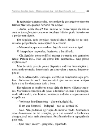 Francisco Cândido Xavier - Missionários da Luz - pelo Espírito André Luiz   89




     Ia responder alguma coisa, no sentido de esclarecer o caso em
termos precisos, quando Sertório me deteve:
     – André, contenha-se! Um minuto de conversação atenciosa
com as tentações provocadoras do plano inferior pode induzir-nos
a perder um século.
     Em seguida, com invejável tranqüilidade, dirigiu-se ao inte-
ressado, perguntando, sem espírito de censura:
     – Marcondes, que contas darei hoje de você, meu amigo?
     O interpelado respondeu, lacrimoso e humilhado:
     – Oh, Sertório, como é difícil manter o coração nos caminhos
retos! Perdoe-me... Não sei como isto aconteceu... Não posso
explicar-me!
     Mas Sertório parecia pouco disposto a cultivar lamentações e.
mostrando-se muito interessado em aproveitar o tempo, interrom-
peu-o:
     – Sim. Marcondes. Cada qual escolhe as companhias que pre-
fere. Futuramente você compreenderá que somos seus amigos
leais e que lhe desejamos todo o bem.
     Despejaram as mulheres nova série de frases ridicularizado-
ras. Marcondes começou, de novo, a lastimar-se, mas o mensagei-
ro de Alexandre, sem hesitar, tomou-me a destra e regressamos à
via pública.
     – Voltemos imediatamente – disse ele, decidido.
     – E em que ficamos? – indaguei – não vai acordá-lo?
     – Não. Não podemos agir aqui do mesmo modo. Marcondes
deve demorar-se em tal situação, para que amanhã a lembrança
desagradável seja mais duradoura, fortificando-lhe a repugnância
pelo mal.
     – Que fazer, então? – perguntei, espantado.
 