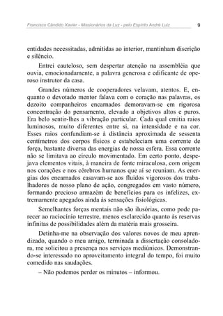 Francisco Cândido Xavier - Missionários da Luz - pelo Espírito André Luiz   9




entidades necessitadas, admitidas ao interior, mantinham discrição
e silêncio.
     Entrei cauteloso, sem despertar atenção na assembléia que
ouvia, emocionadamente, a palavra generosa e edificante de ope-
roso instrutor da casa.
     Grandes números de cooperadores velavam, atentos. E, en-
quanto o devotado mentor falava com o coração nas palavras, os
dezoito companheiros encarnados demoravam-se em rigorosa
concentração do pensamento, elevado a objetivos altos e puros.
Era belo sentir-lhes a vibração particular. Cada qual emitia raios
luminosos, muito diferentes entre si, na intensidade e na cor.
Esses raios confundiam-se à distância aproximada de sessenta
centímetros dos corpos físicos e estabeleciam uma corrente de
força, bastante diversa das energias de nossa esfera. Essa corrente
não se limitava ao círculo movimentado. Em certo ponto, despe-
java elementos vitais, à maneira de fonte miraculosa, com origem
nos corações e nos cérebros humanos que aí se reuniam. As ener-
gias dos encarnados casavam-se aos fluidos vigorosos dos traba-
lhadores de nosso plano de ação, congregados em vasto número,
formando precioso armazém de benefícios para os infelizes, ex-
tremamente apegados ainda às sensações fisiológicas.
     Semelhantes forças mentais não são ilusórias, como pode pa-
recer ao raciocínio terrestre, menos esclarecido quanto às reservas
infinitas de possibilidades além da matéria mais grosseira.
     Detinha-me na observação dos valores novos de meu apren-
dizado, quando o meu amigo, terminada a dissertação consolado-
ra, me solicitou a presença nos serviços mediúnicos. Demonstran-
do-se interessado no aproveitamento integral do tempo, foi muito
comedido nas saudações.
     – Não podemos perder os minutos – informou.
 