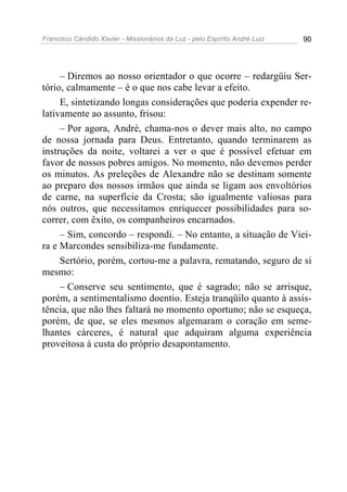 Francisco Cândido Xavier - Missionários da Luz - pelo Espírito André Luiz   90




     – Diremos ao nosso orientador o que ocorre – redargüiu Ser-
tório, calmamente – é o que nos cabe levar a efeito.
     E, sintetizando longas considerações que poderia expender re-
lativamente ao assunto, frisou:
     – Por agora, André, chama-nos o dever mais alto, no campo
de nossa jornada para Deus. Entretanto, quando terminarem as
instruções da noite, voltarei a ver o que é possível efetuar em
favor de nossos pobres amigos. No momento, não devemos perder
os minutos. As preleções de Alexandre não se destinam somente
ao preparo dos nossos irmãos que ainda se ligam aos envoltórios
de carne, na superfície da Crosta; são igualmente valiosas para
nós outros, que necessitamos enriquecer possibilidades para so-
correr, com êxito, os companheiros encarnados.
     – Sim, concordo – respondi. – No entanto, a situação de Viei-
ra e Marcondes sensibiliza-me fundamente.
     Sertório, porém, cortou-me a palavra, rematando, seguro de si
mesmo:
     – Conserve seu sentimento, que é sagrado; não se arrisque,
porém, a sentimentalismo doentio. Esteja tranqüilo quanto à assis-
tência, que não lhes faltará no momento oportuno; não se esqueça,
porém, de que, se eles mesmos algemaram o coração em seme-
lhantes cárceres, é natural que adquiram alguma experiência
proveitosa à custa do próprio desapontamento.
 