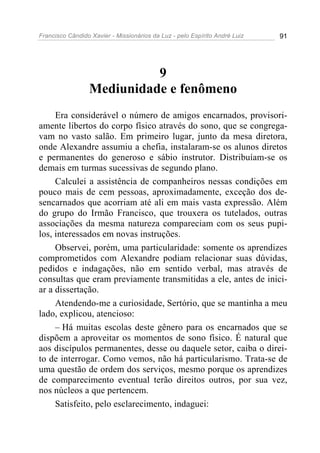 Francisco Cândido Xavier - Missionários da Luz - pelo Espírito André Luiz   91




                           9
                 Mediunidade e fenômeno
     Era considerável o número de amigos encarnados, provisori-
amente libertos do corpo físico através do sono, que se congrega-
vam no vasto salão. Em primeiro lugar, junto da mesa diretora,
onde Alexandre assumiu a chefia, instalaram-se os alunos diretos
e permanentes do generoso e sábio instrutor. Distribuíam-se os
demais em turmas sucessivas de segundo plano.
     Calculei a assistência de companheiros nessas condições em
pouco mais de cem pessoas, aproximadamente, exceção dos de-
sencarnados que acorriam até ali em mais vasta expressão. Além
do grupo do Irmão Francisco, que trouxera os tutelados, outras
associações da mesma natureza compareciam com os seus pupi-
los, interessados em novas instruções.
     Observei, porém, uma particularidade: somente os aprendizes
comprometidos com Alexandre podiam relacionar suas dúvidas,
pedidos e indagações, não em sentido verbal, mas através de
consultas que eram previamente transmitidas a ele, antes de inici-
ar a dissertação.
     Atendendo-me a curiosidade, Sertório, que se mantinha a meu
lado, explicou, atencioso:
     – Há muitas escolas deste gênero para os encarnados que se
dispõem a aproveitar os momentos de sono físico. É natural que
aos discípulos permanentes, desse ou daquele setor, caiba o direi-
to de interrogar. Como vemos, não há particularismo. Trata-se de
uma questão de ordem dos serviços, mesmo porque os aprendizes
de comparecimento eventual terão direitos outros, por sua vez,
nos núcleos a que pertencem.
     Satisfeito, pelo esclarecimento, indaguei:
 