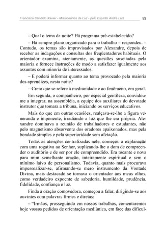 Francisco Cândido Xavier - Missionários da Luz - pelo Espírito André Luiz   92




     – Qual o tema da noite? Há programa pré-estabelecido?
     – Há sempre plano organizado para o trabalho – respondeu. –
Contudo, os temas são improvisados por Alexandre, depois de
receber as indagações e consultas dos freqüentadores habituais. O
orientador examina, atentamente, as questões suscitadas pela
maioria e fornece instruções de modo a satisfazer igualmente aos
assuntos com minoria de interessados.
     – E poderá informar quanto ao tema provocado pela maioria
dos aprendizes, nesta noite?
     – Creio que se refere à mediunidade e ao fenômeno, em geral.
     Em seguida, o companheiro, por especial gentileza, convidou-
me a integrar, na assembléia, a equipe dos auxiliares do devotado
instrutor que tomara a tribuna, iniciando os serviços educativos.
     Mais do que em outras ocasiões, realçava-se-lhe a figura ve-
neranda e imponente, irradiando a luz que lhe era própria. Ale-
xandre dominava a reunião de trabalhadores e estudantes, não
pelo magnetismo absorvente dos oradores apaixonados, mas pela
bondade simples e pela superioridade sem afetação.
     Todas as atenções centralizadas nele, começou a explanação
com uma rogativa ao Senhor, suplicando-lhe o dom de compreen-
der o auditório e de ser por ele compreendido. Era tocante e nova
para mim semelhante oração, inteiramente espiritual e sem o
mínimo laivo de personalismo. Todavia, quanto mais procurava
impessoalizar-se, afirmando-se mero instrumento da Vontade
Divina, mais destacado se tornava o orientador aos meus olhos,
como verdadeiro expoente de sabedoria, humildade, prudência,
fidelidade, confiança e luz.
     Finda a oração comovedora, começou a falar, dirigindo-se aos
ouvintes com palavras firmes e diretas:
     – “Irmãos, prosseguindo em nossos trabalhos, comentaremos
hoje vossos pedidos de orientação mediúnica, em face das dificul-
 