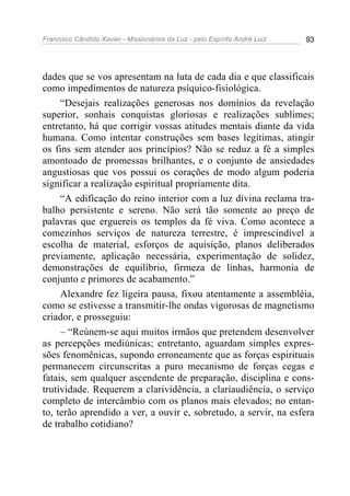 Francisco Cândido Xavier - Missionários da Luz - pelo Espírito André Luiz   93




dades que se vos apresentam na luta de cada dia e que classificais
como impedimentos de natureza psíquico-fisiológica.
     “Desejais realizações generosas nos domínios da revelação
superior, sonhais conquistas gloriosas e realizações sublimes;
entretanto, há que corrigir vossas atitudes mentais diante da vida
humana. Como intentar construções sem bases legítimas, atingir
os fins sem atender aos princípios? Não se reduz a fé a simples
amontoado de promessas brilhantes, e o conjunto de ansiedades
angustiosas que vos possui os corações de modo algum poderia
significar a realização espiritual propriamente dita.
     “A edificação do reino interior com a luz divina reclama tra-
balho persistente e sereno. Não será tão somente ao preço de
palavras que erguereis os templos da fé viva. Como acontece a
comezinhos serviços de natureza terrestre, é imprescindível a
escolha de material, esforços de aquisição, planos deliberados
previamente, aplicação necessária, experimentação de solidez,
demonstrações de equilíbrio, firmeza de linhas, harmonia de
conjunto e primores de acabamento.”
     Alexandre fez ligeira pausa, fixou atentamente a assembléia,
como se estivesse a transmitir-lhe ondas vigorosas de magnetismo
criador, e prosseguiu:
     – “Reúnem-se aqui muitos irmãos que pretendem desenvolver
as percepções mediúnicas; entretanto, aguardam simples expres-
sões fenomênicas, supondo erroneamente que as forças espirituais
permanecem circunscritas a puro mecanismo de forças cegas e
fatais, sem qualquer ascendente de preparação, disciplina e cons-
trutividade. Requerem a clarividência, a clariaudiência, o serviço
completo de intercâmbio com os planos mais elevados; no entan-
to, terão aprendido a ver, a ouvir e, sobretudo, a servir, na esfera
de trabalho cotidiano?
 