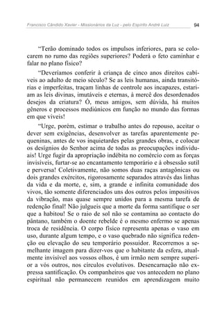 Francisco Cândido Xavier - Missionários da Luz - pelo Espírito André Luiz   94




     “Terão dominado todos os impulsos inferiores, para se colo-
carem no rumo das regiões superiores? Poderá o feto caminhar e
falar no plano físico?
     “Deveríamos conferir à criança de cinco anos direitos cabí-
veis ao adulto de meio século? Se as leis humanas, ainda transitó-
rias e imperfeitas, traçam linhas de controle aos incapazes, estari-
am as leis divinas, imutáveis e eternas, à mercê dos desordenados
desejos da criatura? Ó, meus amigos, sem dúvida, há muitos
gêneros e processos mediúnicos em função no mundo das formas
em que viveis!
     “Urge, porém, estimar o trabalho antes do repouso, aceitar o
dever sem exigências, desenvolver as tarefas aparentemente pe-
queninas, antes de vos inquietardes pelas grandes obras, e colocar
os desígnios do Senhor acima de todas as preocupações individu-
ais! Urge fugir da apropriação indébita no comércio com as forças
invisíveis, furtar-se ao encantamento temporário e à obsessão sutil
e perversa! Coletivamente, não somos duas raças antagônicas ou
dois grandes exércitos, rigorosamente separados através das linhas
da vida e da morte, e, sim, a grande e infinita comunidade dos
vivos, tão somente diferenciados uns dos outros pelos impositivos
da vibração, mas quase sempre unidos para a mesma tarefa de
redenção final! Não julgueis que a morte da forma santifique o ser
que a habitou! Se o raio de sol não se contamina ao contacto do
pântano, também o doente rebelde é o mesmo enfermo se apenas
troca de residência. O corpo físico representa apenas o vaso em
uso, durante algum tempo, e o vaso quebrado não significa reden-
ção ou elevação do seu temporário possuidor. Recorremos a se-
melhante imagem para dizer-vos que o habitante da esfera, atual-
mente invisível aos vossos olhos, é um irmão nem sempre superi-
or a vós outros, nos círculos evolutivos. Desencarnação não ex-
pressa santificação. Os companheiros que vos antecedem no plano
espiritual não permanecem reunidos em aprendizagem muito
 