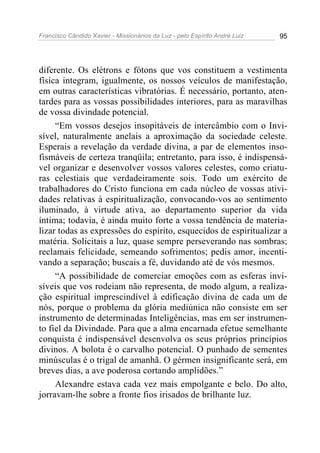 Francisco Cândido Xavier - Missionários da Luz - pelo Espírito André Luiz   95




diferente. Os elétrons e fótons que vos constituem a vestimenta
física integram, igualmente, os nossos veículos de manifestação,
em outras características vibratórias. É necessário, portanto, aten-
tardes para as vossas possibilidades interiores, para as maravilhas
de vossa divindade potencial.
     “Em vossos desejos insopitáveis de intercâmbio com o Invi-
sível, naturalmente anelais a aproximação da sociedade celeste.
Esperais a revelação da verdade divina, a par de elementos inso-
fismáveis de certeza tranqüila; entretanto, para isso, é indispensá-
vel organizar e desenvolver vossos valores celestes, como criatu-
ras celestiais que verdadeiramente sois. Todo um exército de
trabalhadores do Cristo funciona em cada núcleo de vossas ativi-
dades relativas à espiritualização, convocando-vos ao sentimento
iluminado, à virtude ativa, ao departamento superior da vida
íntima; todavia, é ainda muito forte a vossa tendência de materia-
lizar todas as expressões do espírito, esquecidos de espiritualizar a
matéria. Solicitais a luz, quase sempre perseverando nas sombras;
reclamais felicidade, semeando sofrimentos; pedis amor, incenti-
vando a separação; buscais a fé, duvidando até de vós mesmos.
     “A possibilidade de comerciar emoções com as esferas invi-
síveis que vos rodeiam não representa, de modo algum, a realiza-
ção espiritual imprescindível à edificação divina de cada um de
nós, porque o problema da glória mediúnica não consiste em ser
instrumento de determinadas Inteligências, mas em ser instrumen-
to fiel da Divindade. Para que a alma encarnada efetue semelhante
conquista é indispensável desenvolva os seus próprios princípios
divinos. A bolota é o carvalho potencial. O punhado de sementes
minúsculas é o trigal de amanhã. O gérmen insignificante será, em
breves dias, a ave poderosa cortando amplidões.”
     Alexandre estava cada vez mais empolgante e belo. Do alto,
jorravam-lhe sobre a fronte fios irisados de brilhante luz.
 