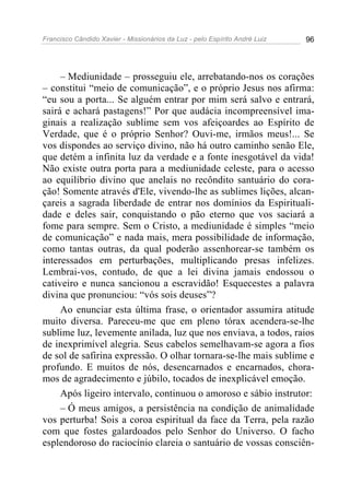 Francisco Cândido Xavier - Missionários da Luz - pelo Espírito André Luiz   96




     – Mediunidade – prosseguiu ele, arrebatando-nos os corações
– constitui “meio de comunicação”, e o próprio Jesus nos afirma:
“eu sou a porta... Se alguém entrar por mim será salvo e entrará,
sairá e achará pastagens!” Por que audácia incompreensível ima-
ginais a realização sublime sem vos afeiçoardes ao Espírito de
Verdade, que é o próprio Senhor? Ouvi-me, irmãos meus!... Se
vos dispondes ao serviço divino, não há outro caminho senão Ele,
que detém a infinita luz da verdade e a fonte inesgotável da vida!
Não existe outra porta para a mediunidade celeste, para o acesso
ao equilíbrio divino que anelais no recôndito santuário do cora-
ção! Somente através d'Ele, vivendo-lhe as sublimes lições, alcan-
çareis a sagrada liberdade de entrar nos domínios da Espirituali-
dade e deles sair, conquistando o pão eterno que vos saciará a
fome para sempre. Sem o Cristo, a mediunidade é simples “meio
de comunicação” e nada mais, mera possibilidade de informação,
como tantas outras, da qual poderão assenhorear-se também os
interessados em perturbações, multiplicando presas infelizes.
Lembrai-vos, contudo, de que a lei divina jamais endossou o
cativeiro e nunca sancionou a escravidão! Esquecestes a palavra
divina que pronunciou: “vós sois deuses”?
     Ao enunciar esta última frase, o orientador assumira atitude
muito diversa. Pareceu-me que em pleno tórax acendera-se-lhe
sublime luz, levemente anilada, luz que nos enviava, a todos, raios
de inexprimível alegria. Seus cabelos semelhavam-se agora a fios
de sol de safirina expressão. O olhar tornara-se-lhe mais sublime e
profundo. E muitos de nós, desencarnados e encarnados, chora-
mos de agradecimento e júbilo, tocados de inexplicável emoção.
     Após ligeiro intervalo, continuou o amoroso e sábio instrutor:
     – Ó meus amigos, a persistência na condição de animalidade
vos perturba! Sois a coroa espiritual da face da Terra, pela razão
com que fostes galardoados pelo Senhor do Universo. O facho
esplendoroso do raciocínio clareia o santuário de vossas consciên-
 
