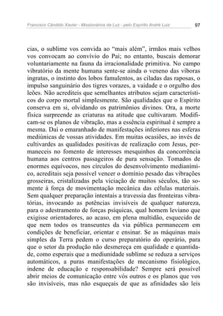 Francisco Cândido Xavier - Missionários da Luz - pelo Espírito André Luiz   97




cias, o sublime vos convida ao “mais além”, irmãos mais velhos
vos convocam ao convívio do Pai; no entanto, buscais demorar
voluntariamente na fauna da irracionalidade primitiva. No campo
vibratório da mente humana sente-se ainda o veneno das víboras
ingratas, o instinto dos lobos famulentos, as ciladas das raposas, o
impulso sanguinário dos tigres vorazes, a vaidade e o orgulho dos
leões. Não acrediteis que semelhantes atributos sejam característi-
cos do corpo mortal simplesmente. São qualidades que o Espírito
conserva em si, olvidando os patrimônios divinos. Ora, a morte
física surpreende as criaturas na atitude que cultivaram. Modifi-
cam-se os planos de vibração, mas a essência espiritual é sempre a
mesma. Daí o emaranhado de manifestações inferiores nas esferas
mediúnicas de vossas atividades. Em muitas ocasiões, ao invés de
cultivardes as qualidades positivas de realização com Jesus, per-
maneceis no fomento de interesses mesquinhos da concorrência
humana aos centros passageiros de pura sensação. Tomados de
enormes equívocos, nos círculos do desenvolvimento medianími-
co, acreditais seja possível vencer o domínio pesado das vibrações
grosseiras, cristalizadas pela viciação de muitos séculos, tão so-
mente à força de movimentação mecânica das células materiais.
Sem qualquer preparação intentais a travessia das fronteiras vibra-
tórias, invocando as potências invisíveis de qualquer natureza,
para o adestramento de forças psíquicas, qual homem leviano que
exigisse orientadores, ao acaso, em plena multidão, esquecido de
que nem todos os transeuntes da via pública permanecem em
condições de beneficiar, orientar e ensinar. Se as máquinas mais
simples da Terra pedem o curso preparatório do operário, para
que o setor da produção não desmereça em qualidade e quantida-
de, como esperais que a mediunidade sublime se reduza a serviços
automáticos, a puras manifestações de mecanismo fisiológico,
indene de educação e responsabilidade? Sempre será possível
abrir meios de comunicação entre vós outros e os planos que vos
são invisíveis, mas não esqueçais de que as afinidades são leis
 