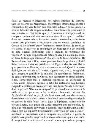 Francisco Cândido Xavier - Missionários da Luz - pelo Espírito André Luiz   98




fatais de reunião e integração nos reinos infinitos do Espírito!
Sem os valores da preparação, encontrareis irremediavelmente a
companhia dos que fogem aos processos educativos do Senhor; e
sem as bênçãos da responsabilidade encontrareis logicamente os
irresponsáveis. Objetareis que o fenômeno é indispensável no
campo experimental das conquistas científicas, que o inabitual
deve ser convocado a favorecer novas convicções; entretanto,
somos dos primeiros a reconhecer que os vossos caminhos na
Crosta se desdobram entre fenômenos maravilhosos. Já resolves-
tes, acaso, o mistério da integração do hidrogênio e do oxigênio
na gota d'água? Explicastes todo o segredo da respiração dos
vegetais? Por que disposição da natureza viceja a cicuta que mata,
ao lado do trigo que alimenta? Que dizeis da haste espinhosa: Da
Terra oferecendo a flor, como graciosa taça de perfume celeste?
Solucionastes todos os problemas biológicos das formas físicas
que povoam o Planeta, nas diversas espécies? Qual é a vossa
definição do raio de sol? Vistes, alguma vez, o eixo imaginário
que sustenta o equilíbrio do mundo? Se semelhantes fenômenos,
de caráter permanente na Crosta, não despertam as almas adorme-
cidas, fornecendo-lhes a legítima concepção da existência de
Deus, como esperais destruir a rebeldia milenária dos homens,
exigindo espetáculos prematuros de manifestações da Espirituali-
dade superior? Não, meus amigos! Urge abandonar os setores de
ruído externo para iniciardes o desenvolvimento interior das
faculdades divinas! A paixão do fenômeno pode ser tão viciosa e
destruidora para a alma, como a do álcool que embriaga e aniquila
os centros da vida física! Vosso jogo de hipóteses, na maioria das
circunstâncias, não passa de dança macabra dos raciocínios, fu-
gindo às realidades universais e adiando, indefinidamente, a edifi-
cação real do espírito! Concordamos convosco em que a experi-
mentação é necessária; que a pesquisa intelectual é o ponto de
partida dos grandes empreendimentos evolutivos; que a curiosida-
de respeitável é mãe da ciência realizadora; que todo e qualquer
 