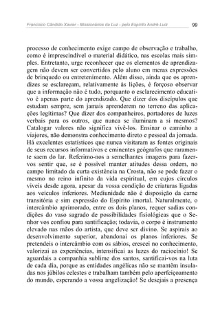 Francisco Cândido Xavier - Missionários da Luz - pelo Espírito André Luiz   99




processo de conhecimento exige campo de observação e trabalho,
como é imprescindível o material didático, nas escolas mais sim-
ples. Entretanto, urge reconhecer que os elementos de aprendiza-
gem não devem ser convertidos pelo aluno em meras expressões
de brinquedo ou entretenimento. Além disso, ainda que os apren-
dizes se esclareçam, relativamente às lições, é forçoso observar
que a informação não é tudo, porquanto o esclarecimento educati-
vo é apenas parte do aprendizado. Que dizer dos discípulos que
estudam sempre, sem jamais aprenderem no terreno das aplica-
ções legítimas? Que dizer dos companheiros, portadores de luzes
verbais para os outros, que nunca se iluminam a si mesmos?
Catalogar valores não significa vivê-los. Ensinar o caminho a
viajores, não demonstra conhecimento direto e pessoal da jornada.
Há excelentes estatísticos que nunca visitaram as fontes originais
de seus recursos informativos e eminentes geógrafos que raramen-
te saem do lar. Referimo-nos a semelhantes imagens para fazer-
vos sentir que, se é possível manter atitudes dessa ordem, no
campo limitado da curta existência na Crosta, não se pode fazer o
mesmo no reino infinito da vida espiritual, em cujos círculos
viveis desde agora, apesar da vossa condição de criaturas ligadas
aos veículos inferiores. Mediunidade não é disposição da carne
transitória e sim expressão do Espírito imortal. Naturalmente, o
intercâmbio aprimorado, entre os dois planos, requer sadias con-
dições do vaso sagrado de possibilidades fisiológicas que o Se-
nhor vos confiou para santificação; todavia, o corpo é instrumento
elevado nas mãos do artista, que deve ser divino. Se aspirais ao
desenvolvimento superior, abandonai os planos inferiores. Se
pretendeis o intercâmbio com os sábios, crescei no conhecimento,
valorizai as experiências, intensificai as luzes do raciocínio! Se
aguardais a companhia sublime dos santos, santificai-vos na luta
de cada dia, porque as entidades angélicas não se mantêm insula-
das nos júbilos celestes e trabalham também pelo aperfeiçoamento
do mundo, esperando a vossa angelização! Se desejais a presença
 