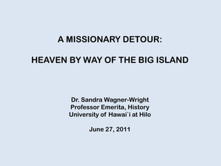 A MISSIONARY DETOUR:
HEAVEN BY WAY OF THE BIG ISLAND
Dr. Sandra Wagner-Wright
Professor Emerita, History
University of Hawai`i at Hilo
June 27, 2011
 