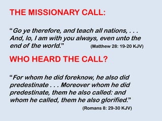 THE MISSIONARY CALL:
“Go ye therefore, and teach all nations, . . .
And, lo, I am with you always, even unto the
end of the world.” (Matthew 28: 19-20 KJV)
WHO HEARD THE CALL?
“For whom he did foreknow, he also did
predestinate . . . Moreover whom he did
predestinate, them he also called: and
whom he called, them he also glorified.”
(Romans 8: 29-30 KJV)
 