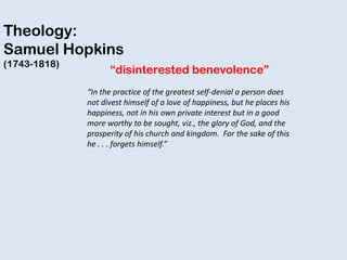 Theology:
Samuel Hopkins
(1743-1818)
“disinterested benevolence”
“In the practice of the greatest self-denial a person does
not divest himself of a love of happiness, but he places his
happiness, not in his own private interest but in a good
more worthy to be sought, viz., the glory of God, and the
prosperity of his church and kingdom. For the sake of this
he . . . forgets himself.”
 