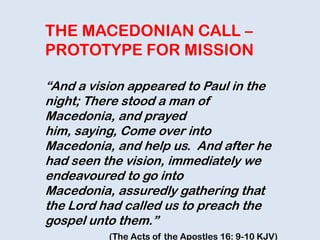THE MACEDONIAN CALL –
PROTOTYPE FOR MISSION
“And a vision appeared to Paul in the
night; There stood a man of
Macedonia, and prayed
him, saying, Come over into
Macedonia, and help us. And after he
had seen the vision, immediately we
endeavoured to go into
Macedonia, assuredly gathering that
the Lord had called us to preach the
gospel unto them.”
(The Acts of the Apostles 16: 9-10 KJV)
 