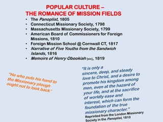 POPULAR CULTURE –
THE ROMANCE OF MISSION FIELDS
• The Panoplist, 1805
• Connecticut Missionary Society, 1798
• Massachusetts Missionary Society, 1799
• American Board of Commissioners for Foreign
Missions, 1810
• Foreign Mission School @ Cornwall CT, 1817
• Narrative of Five Youths from the Sandwich
Islands, 1816
• Memoirs of Henry Obookiah [sic], 1819
 