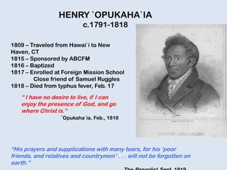 HENRY `OPUKAHA`IA
c.1791-1818
1809 – Traveled from Hawai`i to New
Haven, CT
1815 – Sponsored by ABCFM
1816 – Baptized
1817 – Enrolled at Foreign Mission School
Close friend of Samuel Ruggles
1818 – Died from typhus fever, Feb. 17
“ I have no desire to live, if I can
enjoy the presence of God, and go
where Christ is.”
`Opukaha`ia, Feb., 1818
“His prayers and supplications with many tears, for his „poor
friends, and relatives and countrymen‟ . . . will not be forgotten on
earth.”
 