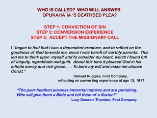 I “began to feel that I was a dependent creature, and to reflect on the
goodness of God towards me, since I was bereft of earthly parents. This
led me to think upon myself and to consider my heart, which I found full
of iniquity, ingratitude and guilt. About this time it pleased God in his
infinite mercy and rich grace . . . To bare my will and make me choose
Christ.”
Samuel Ruggles, First Company,
reflecting on converting experience at age 13, 1817
STEP 1: CONVICTION OF SIN
STEP 2: CONVERSION EXPERIENCE
STEP 3: ACCEPT THE MISSIONARY CALL
“The poor heathen possess immortal natures and are perishing.
Who will give them a Bible and tell them of a Savior?”
Lucy Goodale Thurston, First Company
WHO IS CALLED? WHO WILL ANSWER
`OPUKAHA`IA „S DEATHBED PLEA?
 