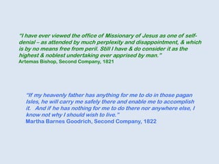 “If my heavenly father has anything for me to do in those pagan
Isles, he will carry me safely there and enable me to accomplish
it. And if he has nothing for me to do there nor anywhere else, I
know not why I should wish to live.”
Martha Barnes Goodrich, Second Company, 1822
“I have ever viewed the office of Missionary of Jesus as one of self-
denial – as attended by much perplexity and disappointment, & which
is by no means free from peril. Still I have & do consider it as the
highest & noblest undertaking ever apprised by man.”
Artemas Bishop, Second Company, 1821
 