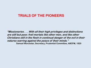 TRIALS OF THE PIONEERS
“Missionaries . . . With all their high privileges and distinctions
are still but poor, frail mortals like other men, and like other
Christians still in the flesh in continual danger of the evil in their
natures warring against the peace of their minds.”
Samuel Worcester, Secretary, Prudential Committee, ABCFM, 1820
 