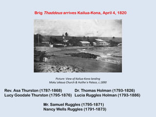Brig Thaddeus arrives Kailua-Kona, April 4, 1820
Rev. Asa Thurston (1787-1868) Dr. Thomas Holman (1793-1826)
Lucy Goodale Thurston (1795-1876) Lucia Ruggles Holman (1793-1886)
Mr. Samuel Ruggles (1795-1871)
Nancy Wells Ruggles (1791-1873)
Picture: View of Kailua-Kona landing
Moku`aikaua Church & Hulihe`e Palace, c.1890
 