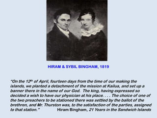 “On the 12th of April, fourteen days from the time of our making the
islands, we planted a detachment of the mission at Kailua, and set up a
banner there in the name of our God. The king, having expressed so
decided a wish to have our physician at his place. . . . The choice of one of
the two preachers to be stationed there was settled by the ballot of the
brethren, and Mr. Thurston was, to the satisfaction of the parties, assigned
to that station.” Hiram Bingham, 21 Years in the Sandwich Islands
HIRAM & SYBIL BINGHAM, 1819
 
