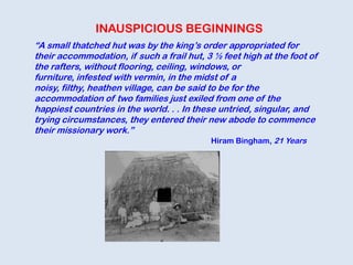 INAUSPICIOUS BEGINNINGS
“A small thatched hut was by the king‟s order appropriated for
their accommodation, if such a frail hut, 3 ½ feet high at the foot of
the rafters, without flooring, ceiling, windows, or
furniture, infested with vermin, in the midst of a
noisy, filthy, heathen village, can be said to be for the
accommodation of two families just exiled from one of the
happiest countries in the world. . . In these untried, singular, and
trying circumstances, they entered their new abode to commence
their missionary work.”
Hiram Bingham, 21 Years
 