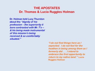 THE APOSTATES
Dr. Thomas & Lucia Ruggles Holman
Dr. Holman told Lucy Thurston
about the “dignity of his
profession – the superiority it
bore contrasted with Mr. T‟s --
& his being made instrumental
of this mission‟s being
received & so comfortably
situated.”
“I do not find things here as I
expected. I do not feel for the
heathen in being among them as I
formerly did . . . I intend to
embrace the first opportunity to
return to my native land.” Lucia
Ruggles Holman
 