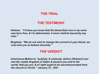 THE TRIAL
THE TESTIMONY
Holman: “I‟d have you know that the blood that runs in my veins
was born free, & I‟m determined, it never shall be bound by any
man.”
Bingham: “We do not wish to change the current of your blood, we
only wish you to behave decently.”
THE VERDICT
Unanimous Motion to “publicly, & solemnly, deliver [Holman] over
into the visible kingdom of Satan & declare you and to the
world, that you are, & of right ought to be excommunicated from
the church of Christ.” January 31, 1821
 