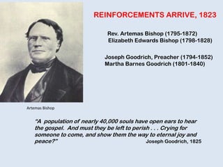 REINFORCEMENTS ARRIVE, 1823
Rev. Artemas Bishop (1795-1872)
Elizabeth Edwards Bishop (1798-1828)
Joseph Goodrich, Preacher (1794-1852)
Martha Barnes Goodrich (1801-1840)
“A population of nearly 40,000 souls have open ears to hear
the gospel. And must they be left to perish . . . Crying for
someone to come, and show them the way to eternal joy and
peace?” Joseph Goodrich, 1825
Artemas Bishop
 