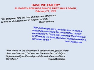 HAVE WE FAILED?
ELIZABETH EDWARDS BISHOP, FIRST ADULT DEATH,
February 21, 1828
“Her views of the doctrines & duties of the gospel were
clear and correct, but she set the standard of duty so
high as hardly to think it possible that she could be a
Christian.” Hiram Bingham
 