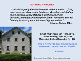 DELIA STONE BISHOP (1800-1875)
Third Company, April 27, 1828
Married A. Bishop December 1, 1828
She is “worthy to bear the name and fill
the place of one who has laid it aside.”
A. Bishop
“A missionary ought not to live here without a wife. . . [she]
need never be at a loss for business. Besides contributing
to the comfort, respectability & usefulness of her
husband, and superintending her family concerns, she will
find ample employment in instructing the natives.”
Artemas Bishop, 1824
NOT LONG A WIDOWER
Chamberlain House, Mission Houses Museum, Honolulu
 
