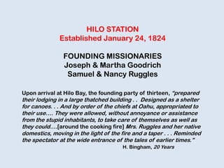 HILO STATION
Established January 24, 1824
FOUNDING MISSIONARIES
Joseph & Martha Goodrich
Samuel & Nancy Ruggles
Upon arrival at Hilo Bay, the founding party of thirteen, “prepared
their lodging in a large thatched building . . Designed as a shelter
for canoes. . . And by order of the chiefs at Oahu, appropriated to
their use…. They were allowed, without annoyance or assistance
from the stupid inhabitants, to take care of themselves as well as
they could….[around the cooking fire] Mrs. Ruggles and her native
domestics, moving in the light of the fire and a taper . . . Reminded
the spectator at the wide entrance of the tales of earlier times.”
H. Bingham, 20 Years
 