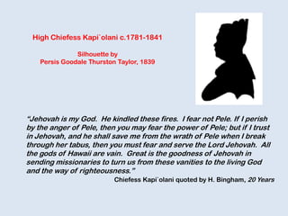 “Jehovah is my God. He kindled these fires. I fear not Pele. If I perish
by the anger of Pele, then you may fear the power of Pele; but if I trust
in Jehovah, and he shall save me from the wrath of Pele when I break
through her tabus, then you must fear and serve the Lord Jehovah. All
the gods of Hawaii are vain. Great is the goodness of Jehovah in
sending missionaries to turn us from these vanities to the living God
and the way of righteousness.”
Chiefess Kapi`olani quoted by H. Bingham, 20 Years
High Chiefess Kapi`olani c.1781-1841
Silhouette by
Persis Goodale Thurston Taylor, 1839
 