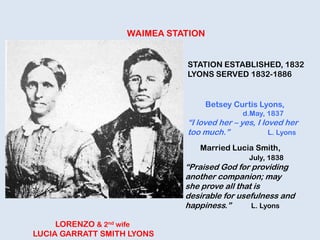 WAIMEA STATION
LORENZO & 2nd wife
LUCIA GARRATT SMITH LYONS
STATION ESTABLISHED, 1832
LYONS SERVED 1832-1886
Betsey Curtis Lyons,
d.May, 1837
“I loved her – yes, I loved her
too much.” L. Lyons
Married Lucia Smith,
July, 1838
“Praised God for providing
another companion; may
she prove all that is
desirable for usefulness and
happiness.” L. Lyons
 