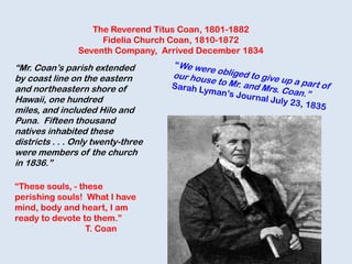 The Reverend Titus Coan, 1801-1882
Fidelia Church Coan, 1810-1872
Seventh Company, Arrived December 1834
“Mr. Coan‟s parish extended
by coast line on the eastern
and northeastern shore of
Hawaii, one hundred
miles, and included Hilo and
Puna. Fifteen thousand
natives inhabited these
districts . . . Only twenty-three
were members of the church
in 1836.”
“These souls, - these
perishing souls! What I have
mind, body and heart, I am
ready to devote to them.”
T. Coan
 