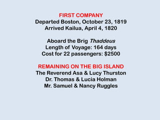 FIRST COMPANY
Departed Boston, October 23, 1819
Arrived Kailua, April 4, 1820
Aboard the Brig Thaddeus
Length of Voyage: 164 days
Cost for 22 passengers: $2500
REMAINING ON THE BIG ISLAND
The Reverend Asa & Lucy Thurston
Dr. Thomas & Lucia Holman
Mr. Samuel & Nancy Ruggles
 