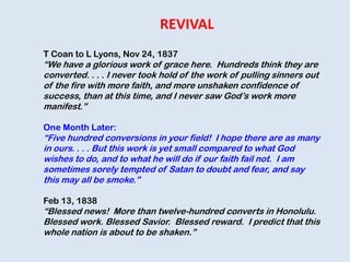 T Coan to L Lyons, Nov 24, 1837
“We have a glorious work of grace here. Hundreds think they are
converted. . . . I never took hold of the work of pulling sinners out
of the fire with more faith, and more unshaken confidence of
success, than at this time, and I never saw God‟s work more
manifest.”
One Month Later:
“Five hundred conversions in your field! I hope there are as many
in ours. . . . But this work is yet small compared to what God
wishes to do, and to what he will do if our faith fail not. I am
sometimes sorely tempted of Satan to doubt and fear, and say
this may all be smoke.”
Feb 13, 1838
“Blessed news! More than twelve-hundred converts in Honolulu.
Blessed work. Blessed Savior. Blessed reward. I predict that this
whole nation is about to be shaken.”
REVIVAL
 