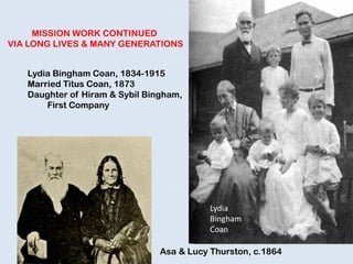 MISSION WORK CONTINUED
VIA LONG LIVES & MANY GENERATIONS
Lydia Bingham Coan, 1834-1915
Married Titus Coan, 1873
Daughter of Hiram & Sybil Bingham,
First Company
Asa & Lucy Thurston, c.1864
Lydia
Bingham
Coan
 