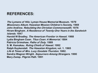 REFERENCES:
The Lymans of Hilo. Lyman House Memorial Museum. 1979
Missionary Album. Hawaiian Mission Children‟s Society. 1969
John Andrew. Rebuilding the Christian Commonwealth. 1976
Hiram Bingham. A Residence of Twenty-One Years in the Sandwich
Islands. 1847
Harold W Bradley. The American Frontier in Hawaii. 1968
Lydia Bingham Coan. Titus Coan: A Memorial. 1884
Patricia Grimshaw. Paths of Duty. 1989
S. M. Kamakau. Ruling Chiefs of Hawaii. 1992
Ralph Kuykendall. The Hawaiian Kingdom, vol. 1. 1965
Life & Times of Mrs. Lucy Goodale Thurston. 1882.
Sandra Wagner-Wright. Sojourners Among Strangers. 1990
Mary Zwiep. Pilgrim Path. 1991
 