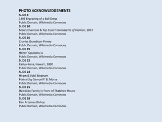 PHOTO ACKNOWLEDGEMENTS
SLIDE 8
1893 Engraving of a Ball Dress
Public Domain, Wikimedia Commons
SLIDE 10
Men’s Overcoat & Top Coat from Gazette of Fashion, 1872
Public Domain, Wikimedia Commons
SLIDE 16
Charles Grandison Finney
Public Domain, Wikimedia Commons
SLIDE 19
Henry `Opukaha`ia
Public Domain, Wikimedia Commons
SLIDE 22
Kailua-Kona, Hawai`i, 1890
Public Domain, Wikimedia Commons
SLIDE 24
Hiram & Sybil Bingham
Portrait by Samuel F. B. Morse
Public Domain, Wikimedia Commons
SLIDE 25
Hawaiian Family in Front of Thatched House
Public Domain, Wikimedia Commons
SLIDE 28
Rev. Artemas Bishop
Public Domain, Wikimedia Commons
 