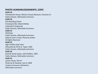 PHOTO ACKNOWLEDGEMENTS, CONT.
SLIDE 29
Chamberlain House, Mission Houses Museum, Honolulu HI
Public Domain, Wikimedia Commons
SLIDE 30
Hilo Boarding School
Drawing by Rev. Edward Bailey
Lahainaluna Engraving
Public Domain, Wikimedia Commons
SLIDE 32
Wild Boar
Public Domain, Wikimedia Commons
Halema’uma’u Crater, Photo by Author
All Rights Reserved
SLIDE 33
High Chiefess Kapi`olani
Silhouette by Persis G. Taylor, 1839
Public Domain, Wikimedia Commons
SLIDE 34
David & Sarah Lyman, with Children, 1853
Public Domain, Wikimedia Commons
SLIDE 35
Lyman House, Hilo HI
Photo by W. Nowicki, June 9, 2009
Creative Commons Attribution
Wikimedia Commons
 
