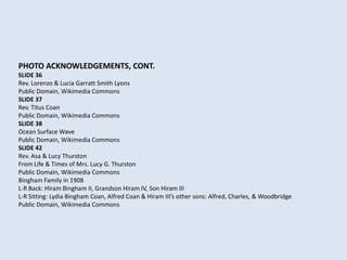 PHOTO ACKNOWLEDGEMENTS, CONT.
SLIDE 36
Rev. Lorenzo & Lucia Garratt Smith Lyons
Public Domain, Wikimedia Commons
SLIDE 37
Rev. Titus Coan
Public Domain, Wikimedia Commons
SLIDE 38
Ocean Surface Wave
Public Domain, Wikimedia Commons
SLIDE 42
Rev. Asa & Lucy Thurston
From Life & Times of Mrs. Lucy G. Thurston
Public Domain, Wikimedia Commons
Bingham Family in 1908
L-R Back: Hiram Bingham II, Grandson Hiram IV, Son Hiram III
L-R Sitting: Lydia Bingham Coan, Alfred Coan & Hiram III’s other sons: Alfred, Charles, & Woodbridge
Public Domain, Wikimedia Commons
 