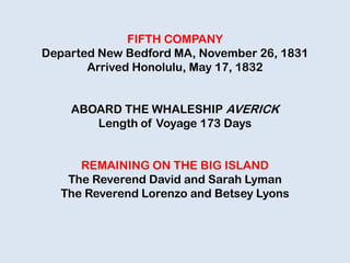 FIFTH COMPANY
Departed New Bedford MA, November 26, 1831
Arrived Honolulu, May 17, 1832
ABOARD THE WHALESHIP AVERICK
Length of Voyage 173 Days
REMAINING ON THE BIG ISLAND
The Reverend David and Sarah Lyman
The Reverend Lorenzo and Betsey Lyons
 