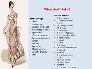 What shall I take?
For the Voyage:
• 1 hood
• 1 sunbonnet
• 1 calash (lrg hood)
• 25 changes of linen
• 4 petticoats
• 10 loose dresses
• 2 pr wool stockings
• 1 cloak
• 1 shawl
• 3 pr shoes
• 2 black aprons
• 15 night dresses
• 1 fan
For the Islands:
• 1 dress bonnet
• 2 common bonnets
• 1 veil
• 16 changes of linen
• 15 dresses
• 2 petticoats
• 5 pr wool stockings
• 8 neck handkerchiefs
• 9 night dresses
• 1 shawl
• 1 cloak
• 4 pr gloves
• 10 pocket handkerchiefs
• 1 parasol
• 8 aprons
• 6 pr walking shoes
• 2 fans
• 10 yards flannel
• 10 yards linen
• Ribbons
• 3 pr scissors; 1 pr shears
 