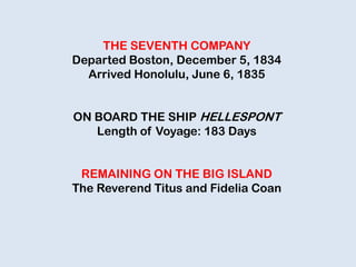 THE SEVENTH COMPANY
Departed Boston, December 5, 1834
Arrived Honolulu, June 6, 1835
ON BOARD THE SHIP HELLESPONT
Length of Voyage: 183 Days
REMAINING ON THE BIG ISLAND
The Reverend Titus and Fidelia Coan
 