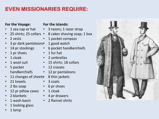 EVEN MISSIONARIES REQUIRE:
For the Voyage:
• 1 sea cap or hat
• 25 shirts; 25 collars
• 2 vests
• 3 pr dark pantaloons
• 14 pr stockings
• 1 pr shoes
• 1 cloak
• 1 wool suit
• 5 pocket
handkerchiefs
• 11 changes of sheets
• 21 towels
• 2 lbs soap
• 12 pr pillow cases
• 2 blankets
• 1 wash basin
• 1 looking glass
• 1 lamp
For the Islands:
• 3 razors; 1 razor strap
• 8 cakes shaving soap; 1 box
• 1 pocket compass
• 1 good watch
• 6 pocket handkerchiefs
• 1 fur hat
• 2 umbrellas
• 15 shirts; 18 collars
• 12 cravats
• 12 pr pantaloons
• 8 thin jackets
• 3 coats
• 6 pr shoes
• 1 cloak
• 4 pr drawers
• 2 flannel shirts
 