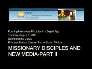 Forming Missionary Disciples in a Digital Age
Tuesday, August 9, 2011
Sponsored by CSCC
Emmaus Retreat Centre – Port of Spain, Trinidad

MISSIONARY DISCIPLES AND
NEW MEDIA-PART II
 