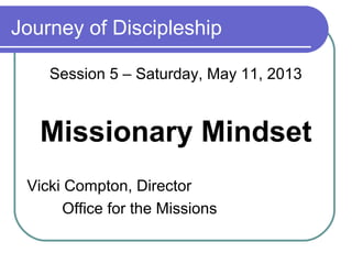 Journey of Discipleship
Session 5 – Saturday, May 11, 2013
Missionary Mindset
Vicki Compton, Director
Office for the Missions
 