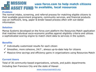 uses force.com to help match citizens
                               to available, local resources
Problem
The normal intake, screening, and referral process for matching eligible citizens to
their available government programs, community services, and financial products
was an inefficient, long, paper & binder based process often with out-dated
information.

Solution
Mansa Systems developed on the force.com platform the Resources Match application
that matches individual socio-economic profiles against eligibility criteria and utilizes
a sophisticated scoring engine to match client data to services in the system.


Benefits
    Individually customized results for each citizen
    Smoother, more cohesive, 24/7 , always up-to-date help for citizens
    Massive time savings and efficiency gains in organizations using Resources Match


Current Users
Total of 36 community-based organizations, schools, and public departments
Including San Francisco City and the state of Hawaii
                                 www.resourcesmatch.org
 
