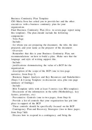 Business Continuity Plan Template
CIO Maria Sosa has asked you to provide her and the other
executives with a business continuity plan for your
organization.
Final Business Continuity Plan (five- to seven-page report using
this template). The plan should include the following
components:
· Title Page
· Include:
· for whom you are preparing the document, the title, the date
prepared, and your name as the preparer of the document
· Overview
· Remember that this is your Business Continuity Plan, not
recommendations on how to build a plan. Make sure that the
language and style of writing support this.
· Include:
· justifications demonstrating the value of a BCP for the
organization
· description of the scope of the BCP (one to two-page
narrative, from Step 2)
· Business Impact Analysis and Key Resources and Stakeholders
(Steps 3 & 4 using Template in discussion area, plus one-page
summary of findings)
· Include:
· BIA Template table with at least 5 entries (see BIA template)
· Discussion of the information in the table (Methodology, key
factors, priorities, etc)
· Preventative Controls (one to two pages, from Step 6)
· Provide a list of controls that your organization has put into
place in support of the BCP
· These controls should be specifically focused on the BCP
· Contingency Plan and Recovery Strategies (two to three pages,
from Step 7&8)
· Discuss how to respond to a contingency and bring the
 