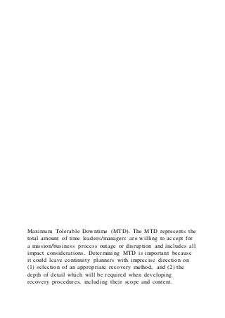 Maximum Tolerable Downtime (MTD). The MTD represents the
total amount of time leaders/managers are willing to accept for
a mission/business process outage or disruption and includes all
impact considerations. Determining MTD is important because
it could leave continuity planners with imprecise direction on
(1) selection of an appropriate recovery method, and (2) the
depth of detail which will be required when developing
recovery procedures, including their scope and content.
 